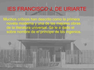 IES FRANCISCO J. DE URIARTE Muchos críticos han descrito como la primera novela moderna y una de las mejores obras de la literatura universal. Se le a dado el sobre nombre de el príncipe de los ingenios. 