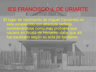 IES FRANCISCO J. DE URIARTE El lugar de nacimiento de miguel Cervantes no esta establecido con absoluta certeza, considerándose como mas probable que naciera en Alcalá de Henares, dado que alli fue bautizado según su acta de bautismo. 