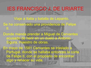 IES FRANCISCO J. DE URIARTE Viaje a Italia y batalla de Lepanto. Se ha conservado una providencia de Felipe II. Donde manda prender a Miguel de Cervantes acusado de herir en un duelo a Antonio Sigura, maestro de obras. En mayo de 1581 Cervantes se traslado a Portugal, donde se hallaba entonces la corte de Felipe II, con el propósito de encontrar algo y rehacer su vida. 