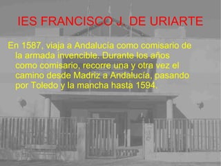 IES FRANCISCO J. DE URIARTE En 1587, viaja a Andalucía como comisario de la armada invencible. Durante los años como comisario, recorre una y otra vez el camino desde Madriz a Andalucía, pasando por Toledo y la mancha hasta 1594. 