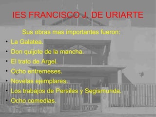 IES FRANCISCO J. DE URIARTE Sus obras mas importantes fueron: La Galatea. Don quijote de la mancha. El trato de Argel. Ocho entremeses. Novelas ejemplares. Los trabajos de Persiles y Segismunda. Ocho comedias. 