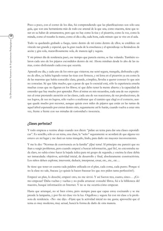 LaDocumentaciónNarrativadeExperienciasPedagógicas
Poco a poco, con el correr de los días, fui comprendiendo que las planificaciones son sólo una
guía, que son una herramienta más de todo ese arsenal de la que una, como maestra, tiene que te-
ner en su haber de armamentos, pero que no hay como la tiza y el pizarrón, como la voz, como la
mirada, como el tocarles la mano, como el día a día, cada hora, cada minuto que se vive en el aula.
Todo va quedando grabado a fuego, tanto dentro de mí como dentro de ellos; se establece un
vínculo tan grande y especial, que la gran rueda de la enseñanza y el aprendizaje va llenándose de
aceite y gira sola, maravillosamente sola, de manera ágil y segura.
Y mi primer día de residencia pasó, ese tiempo que parecía eterno, se fue volando. También vo-
laron cada uno de los pájaros escondidos dentro de mí. Ahora miraban desde lo alto de las ra-
mas, como disfrutando cada cosa que ocurría.
Aprendí ese día, y cada uno de los otros que vinieron; me sentí segura, tranquila, disfrutaba a ple-
no de ellos, ya había logrado tomar las tizas con firmeza, y mi letra en el pizarrón ya era como la
de las maestras que había conocido: clara, grande, cómplice, llevaba a querer conocer lo que aún
no conocían. Sé que falta mucho, que a pesar de que lo esencial está, sólo la experiencia enseña
muchas cosas que no figuran en los libros; sé que debo tener la mente abierta y la capacidad de
entender que hay mucho por aprender. Pero al mirar en mis recuerdos, cada una de sus expresio-
nes al estar prestando atención en las clases, cada una de sus reacciones, de sus producciones, de
sus logros, de sus no logros, sólo vuelvo a reafirmar que el camino que elegí es el correcto, aun-
que quede mucho por recorrer, aunque quizás esos miles de pájaros que están en las ramas de
aquel árbol esperando por entrar dentro mío, seguramente así lo harán, cuando vuelva a estar otra
vez, frente a frente con sus miradas de curiosidad e inocencia.
Y todo empieza a venirse abajo cuando nos dicen: “pidan un tema para dar una clases esporádi-
cas”. Es sencillo, sólo es un tema, una clase, la “seño” seguramente se acordará de que alguna vez
estuvo en mi lugar y me dará un tema tranquilo, lindo, para darlo sin mayores inconvenientes.
Y me lo dio: “Normas de convivencia en la familia” ¡Qué tema! Al principio me pareció que no
iban a surgir problemas, pero cuando empecé a buscar información, ¡qué lío!, no encontraba na-
da claro, no sabía cómo hacer la bajada áulica para mi grupo de segundo, y encima la clase debía
ser inmaculada: objetivos, actividad inicial, de desarrollo y final, absolutamente constructivista.
Los niños deben explorar, intervenir, deducir, interpretar, crear, etc., etc., etc…
Se tiene que tener en cuenta cada palabra utilizada en el plan, cada coma, cada punto. Porque si
no la clase no sale, fracasa (¿o quizás la hacen fracasar los que nos piden tanta perfección?).
Empecé un plan, lo deseché, empecé otro, no me sirvió. Y así fueron tres, cuatro, cinco… ¿Có-
mo empezar? Daba vueltas y vueltas y no podía arrancar: consulté libros, fui a la biblioteca del
maestro, busqué información en Internet. Y no se me ocurría cómo empezar.
Hasta que arranqué, no sé bien cómo, pero siempre pasa que capaz estoy cocinando y se me
prende la lamparita, y por fin mi clase vio la luz. Orgullosa y segura fui con mi clase a la profe-
sora de residencia. –No -me dijo. –Fijate que la actividad inicial no me gusta; aprovechá que el
tema es muy moderno, muy actual, buscá la forma de darlo de otra manera.
 