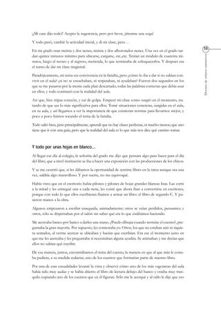 Dossierderelatosnarrativos
¡¡Mi cara dijo todo!! Acepto la sugerencia, pero por favor, ¡tírenme una soga!
Y todo pasó, cambié la actividad inicial, y di mi clase, pero…
En mi grado eran treinta y dos nenes, treinta y dos alborotados nenes. Una vez en el grado tar-
dan quince minutos mínimo para ubicarse, cargarse, etc.,etc. Tenían un módulo de cuarenta mi-
nutos, luego el recreo y al regreso, merienda, lo que terminaba de enloquecerlos. Y después era
el turno de dar mi clase magistral.
Paradójicamente, mi tema era convivencia en la familia, pero ¿cómo lo iba a dar si no sabían con-
vivir en el aula? ¿si no se escuchaban, ni respetaban, ni ayudaban? Fueron dos segundos en los
que se me pasaron por la mente cada plan descartado, todas las palabras correctas que debía usar
en ellos, y todo contrastó con la realidad del aula.
Así que, hice tripas corazón, y caí de golpe. Empecé mi clase como surgió en el momento, tra-
tando de que sea lo más significativa para ellos. Tomé situaciones concretas, surgidas en el aula,
en su aula, y así llegamos a ver la importancia de que existieran normas para llevarnos mejor, y
poco a poco fuimos tocando el tema de la familia.
Todo salió bien, pero principalmente, aprendí que no hay clases perfectas, ni mucho menos; que uno
tiene que ir con una guía, pero que la realidad del aula es lo que más nos dice qué camino tomar.
Al llegar ese día al colegio, la señorita del grado me dijo que pensara algo para hacer para el día
del libro, que a nivel institución se iba a hacer una exposición con las producciones de los chicos.
Y se me ocurrió que, si les dábamos la oportunidad de sentirse libres en la tarea aunque sea una
vez, saldría algo maravilloso. Y por suerte, no me equivoqué.
Había visto que en el escritorio había pilones y pilones de hojas grandes blancas lisas. Las corté
a la mitad y les entregué una a cada nene, les conté que ahora iban a convertirse en escritores,
porque con todo lo que ellos escribieran íbamos a armar un libro: el libro de segundo C. Y pu-
sieron manos a la obra.
Algunos empezaron a escribir enseguida, animadamente; otros se veían perdidos, pensantes; y
otros, sólo se dispersaban por el salón sin saber qué era lo que estábamos haciendo.
Me acercaba banco por banco a darles una mano. ¿Puedo dibujar cuando termine el cuento?, pre-
guntaba la gran mayoría. Por supuesto, les contestaba yo. Otros, los que no estaban aún ni siquie-
ra sentados, al verme acercar se ubicaban y hacían que escribían. Era ese el momento justo en
que me les acercaba y les preguntaba si necesitaban alguna ayudita. Se animaban y me decían que
ellos no sabían qué escribir.
De esa manera, juntos, encontrábamos el tema del cuento, la manera en que al que más le costa-
ba pudiera, a su medida redactar, uno de los cuentos que formarían parte de nuestro libro.
Por una de esas casualidades levanté la vista y observé cómo uno de los más vagonetas del aula
había sido muy audaz y se había abierto el libro de lectura debajo del banco y estaba muy tran-
quilo copiando uno de los cuentos que en él figuran. Sólo me le acerqué y al oído le dije que eso
 