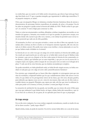 LaDocumentaciónNarrativadeExperienciasPedagógicas
no estaba bien, que ese cuento ya lo había escrito otra persona, que ahora el que tenía que hacer
algo bien lindo era él. Y que se quedara tranquilo, que seguramente le saldría algo maravilloso. Y
mi pequeño tramposo, se animó.
Otros, que son pequeños Borges en miniatura, contaban historias fantásticas, llenas de amores y
desencuentros, de personajes ficticios maravillosos, de animales, de selvas y de granjas. Una de
las niñas me preguntó si podía contar la historia del cabildo de 1810. “Podés contar lo que quie-
ras”, le contesté. Y tomó el lápiz para comenzar su obra.
Todos se veían tan entusiasmados: escribían, dibujaban, soñaban, imaginaban, tan metidos en sus
mundos de juguetes y fantasías, esos mundos en el que los grandes no parecemos encajar, esos
mundos donde sólo cuenta lo que ellos ven y sienten, y este trabajo les permitió sacar a la luz to-
do ese potencial que cada uno de ellos guardaba.
Al terminarlos, los llevé a mi casa para revisarlos y armar con ellos el libro tan esperado. La an-
siedad, debo confesar, me llevó a leerlos en el transporte mientras regresaba. ¡Me reía sola sen-
tada en el último asiento! ¡No podía creer tantas cosas insólitas y tiernas plasmadas en esas ho-
jas que habían estado olvidadas en el armario!
La historia de un oso color rosa que era amigo de un león miedoso; la historia del cabildo, que
fue creado por equivocación por un señor que no se había dado cuenta de que le faltaban todas
las ventanas y que, por eso, después se las hizo todas juntas; la historia de dos enamorados co-
mo Romeo y Julieta, que luchaban por un amor imposible, y que por eso con la excusa de ir a
comprar el pan a la esquina, ambos escapan de sus casas para verse un ratito en el tobogán de la
plaza. Y cada una de las otras historias, que me dejaban anonadada por completo.
No podía entenderlo, no había planificado nada, no había llevado ningún recurso, no había estu-
diado ni nada para que esto salga así como salió: ¡maravillosamente fantástico!
Fue entonces que comprendí que no hacen falta ideas originales ni extravagantes para que una
clase de resultados, comprendí también que los que verdaderamente deben salir airosos son los
niños, los que deben ser los protagonistas únicos de las clases, que sólo estoy ahí para guiarlos,
para indicarles que algunas cosas son así y otras de otra manera. Que cada uno de ellos tenía es-
condido dentro ese pequeño Principito, que espera por salir, sólo hay que tener la suficiente lu-
cidez para poder ver la manera, la forma, el camino a tomar para llegar a la meta.
La sensación de satisfacción fue tan grande, tan increíble, que ese mismo día armé el libro para
que vean que realmente lo que habían hecho, sin lugar a dudas, había sido maravilloso, y que só-
lo era fruto de su esfuerzo, de sus ganas, de sus aptitudes para hacer lo que se propongan.
Era un día como cualquiera. Las cosas estaban surgiendo normalmente, cuando en medio de una
de las clases escucho: “¡anda, negra villera!21”
Quedé atónita, muda, sin poder de reacción. Uno de los varones había dicho eso a una de las nenas.
21 Expresión vulgar que designa despectivamente a las personas pobres que viven en “villas miseria”, esto es, poblaciones
de muy bajos recursos y de construcción precaria.
 