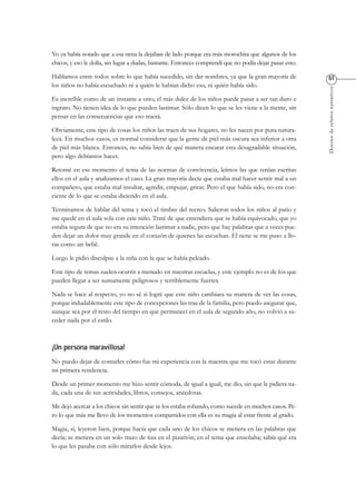Dossierderelatosnarrativos
Yo ya había notado que a esa nena la dejaban de lado porque era más morochita que algunos de los
chicos, y eso le dolía, sin lugar a dudas, bastante. Entonces comprendí que no podía dejar pasar esto.
Hablamos entre todos sobre lo que había sucedido, sin dar nombres, ya que la gran mayoría de
los niños no había escuchado ni a quién le habían dicho eso, ni quién había sido.
Es increíble como de un instante a otro, el más dulce de los niños puede pasar a ser tan duro e
ingrato. No tienen idea de lo que pueden lastimar. Sólo dicen lo que se les viene a la mente, sin
pensar en las consecuencias que eso traerá.
Obviamente, este tipo de cosas los niños las traen de sus hogares, no les nacen por pura natura-
leza. En muchos casos, es normal considerar que la gente de piel más oscura sea inferior a otra
de piel más blanca. Entonces, no sabía bien de qué manera encarar esta desagradable situación,
pero algo debíamos hacer.
Retomé en ese momento el tema de las normas de convivencia, leímos las que tenían escritas
ellos en el aula y analizamos el caso. La gran mayoría decía que estaba mal hacer sentir mal a un
compañero, que estaba mal insultar, agredir, empujar, gritar. Pero el que había sido, no era con-
ciente de lo que se estaba diciendo en el aula.
Terminamos de hablar del tema y tocó el timbre del recreo. Salieron todos los niños al patio y
me quedé en el aula sola con este niño. Traté de que entendiera que se había equivocado, que yo
estaba segura de que no era su intención lastimar a nadie, pero que hay palabras que a veces pue-
den dejar un dolor muy grande en el corazón de quienes las escuchan. El nene se me puso a llo-
rar como un bebé.
Luego le pidió disculpas a la niña con la que se había peleado.
Este tipo de temas suelen ocurrir a menudo en nuestras escuelas, y este ejemplo no es de los que
pueden llegar a ser sumamente peligrosos y terriblemente fuertes.
Nada se hace al respecto, yo no sé si logré que este niño cambiara su manera de ver las cosas,
porque indudablemente este tipo de concepciones las trae de la familia, pero puedo asegurar que,
aunque sea por el resto del tiempo en que permanecí en el aula de segundo año, no volvió a su-
ceder nada por el estilo.
No puedo dejar de contarles cómo fue mi experiencia con la maestra que me tocó estar durante
mi primera residencia.
Desde un primer momento me hizo sentir cómoda, de igual a igual, me dio, sin que le pidiera na-
da, cada una de sus actividades, libros, consejos, anécdotas.
Me dejó acercar a los chicos sin sentir que se los estaba robando, como sucede en muchos casos. Pe-
ro lo que más me llevo de los momentos compartidos con ella es su magia al estar frente al grado.
Magia, sí, leyeron bien, porque hacía que cada uno de los chicos se metiera en las palabras que
decía; se metiera en un solo trazo de tiza en el pizarrón; en el tema que enseñaba; sabía qué era
lo que les pasaba con sólo mirarlos desde lejos.
 