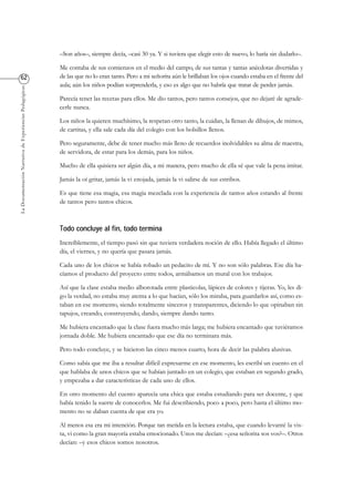 LaDocumentaciónNarrativadeExperienciasPedagógicas
–Son años–, siempre decía, –casi 30 ya. Y si tuviera que elegir esto de nuevo, lo haría sin dudarlo–.
Me contaba de sus comienzos en el medio del campo, de sus tantas y tantas anécdotas divertidas y
de las que no lo eran tanto. Pero a mi señorita aún le brillaban los ojos cuando estaba en el frente del
aula; aún los niños podían sorprenderla, y eso es algo que no habría que tratar de perder jamás.
Parecía tener las recetas para ellos. Me dio tantos, pero tantos consejos, que no dejaré de agrade-
cerle nunca.
Los niños la quieren muchísimo, la respetan otro tanto, la cuidan, la llenan de dibujos, de mimos,
de cartitas, y ella sale cada día del colegio con los bolsillos llenos.
Pero seguramente, debe de tener mucho más lleno de recuerdos inolvidables su alma de maestra,
de servidora, de estar para los demás, para los niños.
Mucho de ella quisiera ser algún día, a mi manera, pero mucho de ella sé que vale la pena imitar.
Jamás la oí gritar, jamás la vi enojada, jamás la vi salirse de sus estribos.
Es que tiene esa magia, esa magia mezclada con la experiencia de tantos años estando al frente
de tantos pero tantos chicos.
Increíblemente, el tiempo pasó sin que tuviera verdadera noción de ello. Había llegado el último
día, el viernes, y no quería que pasara jamás.
Cada uno de los chicos se había robado un pedacito de mí. Y no son sólo palabras. Ese día ha-
cíamos el producto del proyecto entre todos, armábamos un mural con los trabajos.
Así que la clase estaba medio alborotada entre plasticolas, lápices de colores y tijeras. Yo, les di-
go la verdad, no estaba muy atenta a lo que hacían, sólo los miraba, para guardarlos así, como es-
taban en ese momento, siendo totalmente sinceros y transparentes, diciendo lo que opinaban sin
tapujos, creando, construyendo, dando, siempre dando tanto.
Me hubiera encantado que la clase fuera mucho más larga; me hubiera encantado que tuviéramos
jornada doble. Me hubiera encantado que ese día no terminara más.
Pero todo concluye, y se hicieron las cinco menos cuarto, hora de decir las palabra alusivas.
Como sabía que me iba a resultar difícil expresarme en ese momento, les escribí un cuento en el
que hablaba de unos chicos que se habían juntado en un colegio, que estaban en segundo grado,
y empezaba a dar características de cada uno de ellos.
En otro momento del cuento aparecía una chica que estaba estudiando para ser docente, y que
había tenido la suerte de conocerlos. Me fui describiendo, poco a poco, pero hasta el último mo-
mento no se daban cuenta de que era yo.
Al menos esa era mi intención. Porque tan metida en la lectura estaba, que cuando levanté la vis-
ta, vi como la gran mayoría estaba emocionado. Unos me decían: –¿esa señorita sos vos?–. Otros
decían: –y esos chicos somos nosotros.
 