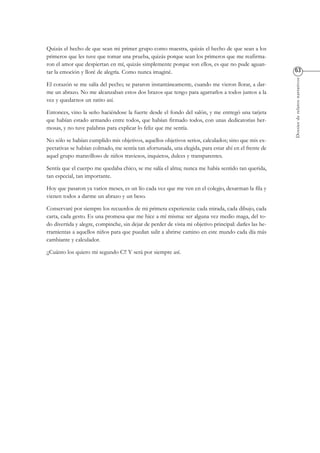 Dossierderelatosnarrativos
Quizás el hecho de que sean mi primer grupo como maestra, quizás el hecho de que sean a los
primeros que les tuve que tomar una prueba, quizás porque sean los primeros que me reafirma-
ron el amor que despiertan en mí, quizás simplemente porque son ellos, es que no pude aguan-
tar la emoción y lloré de alegría. Como nunca imaginé.
El corazón se me salía del pecho; se pararon instantáneamente, cuando me vieron llorar, a dar-
me un abrazo. No me alcanzaban estos dos brazos que tengo para agarrarlos a todos juntos a la
vez y quedarnos un ratito así.
Entonces, vino la seño haciéndose la fuerte desde el fondo del salón, y me entregó una tarjeta
que habían estado armando entre todos, que habían firmado todos, con unas dedicatorias her-
mosas, y no tuve palabras para explicar lo feliz que me sentía.
No sólo se habían cumplido mis objetivos, aquellos objetivos serios, calculados; sino que mis ex-
pectativas se habían colmado, me sentía tan afortunada, una elegida, para estar ahí en el frente de
aquel grupo maravilloso de niños traviesos, inquietos, dulces y transparentes.
Sentía que el cuerpo me quedaba chico, se me salía el alma; nunca me había sentido tan querida,
tan especial, tan importante.
Hoy que pasaron ya varios meses, es un lío cada vez que me ven en el colegio, desarman la fila y
vienen todos a darme un abrazo y un beso.
Conservaré por siempre los recuerdos de mi primera experiencia: cada mirada, cada dibujo, cada
carta, cada gesto. Es una promesa que me hice a mí misma: ser alguna vez medio maga, del to-
do divertida y alegre, compinche, sin dejar de perder de vista mi objetivo principal: darles las he-
rramientas a aquellos niños para que puedan salir a abrirse camino en este mundo cada día más
cambiante y calculador.
¡¡Cuánto los quiero mi segundo C!! Y será por siempre así.
 