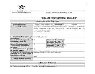 1
Dirección General
Dirección de Formación Profesional Servicio Nacional de Aprendizaje SENA
FORMATO PROYECTO DE FORMACIÓN
1. Información básica del proyecto
1.1 Centro de Formación: Centro de Comercio y Servicios 1.2 Regional: Atlántico
1.3 Nombre del proyecto: Diseño e implementación de un Sistema de información contable computarizado que
permita administrar los procesos que se llevan a cabo en la empresa ABC y/o
ALVARO BACCA CALLE.
1.4 Programa de Formación al que
da respuesta
Contabilidad y Finanzas
Número Total de Competencias del
Programa de Formación
11 Número de Competencias
del programa que se
alcanzan con el proyecto
1
Número Total de Resultados de
Aprendizaje del Programa de
Formación
77 Número de Resultados de
Aprendizaje que se
alcanzan con el proyecto
13
1.5 Tiempo estimado de ejecución
del proyecto (meses):
12
1.6 Empresas o instituciones que
participan en su formulación o
financiación: (si Existe)
Empresa ABC y/o ALVARO BACCA CALLE
SENA
1.7 Palabras claves de búsqueda
2. Estructura del Proyecto
2.1 Planteamiento del problema o necesidad que se pretende solucionar
 