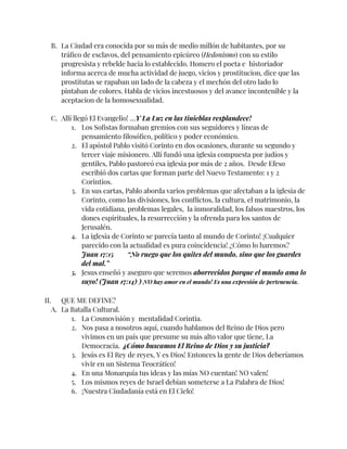 B. La Ciudad era conocida por su más de medio millón de habitantes, por su
tráfico de esclavos, del pensamiento epicúreo (Hedonismo) con su estilo
progresista y rebelde hacia lo establecido. Homero el poeta e historiador
informa acerca de mucha actividad de juego, vicios y prostitucion, dice que las
prostitutas se rapaban un lado de la cabeza y el mechón del otro lado lo
pintaban de colores. Habla de vicios incestuosos y del avance incontenible y la
aceptacion de la homosexualidad.
C. Allí llegó El Evangelio! …Y La Luz en las tinieblas resplandece!
1. Los Sofistas formaban gremios con sus seguidores y líneas de
pensamiento filosófico, político y poder económico.
2. El apóstol Pablo visitó Corinto en dos ocasiones, durante su segundo y
tercer viaje misionero. Allí fundó una iglesia compuesta por judíos y
gentiles, Pablo pastoreó esa iglesia por más de 2 años. Desde Efeso
escribió dos cartas que forman parte del Nuevo Testamento: 1 y 2
Corintios.
3. En sus cartas, Pablo aborda varios problemas que afectaban a la iglesia de
Corinto, como las divisiones, los conflictos, la cultura, el matrimonio, la
vida cotidiana, problemas legales, la inmoralidad, los falsos maestros, los
dones espirituales, la resurrección y la ofrenda para los santos de
Jerusalén.
4. La iglesia de Corinto se parecía tanto al mundo de Corinto! ¡Cualquier
parecido con la actualidad es pura coincidencia! ¿Cómo lo haremos?
Juan 17:15 “No ruego que los quites del mundo, sino que los guardes
del mal.”
5. Jesus enseñó y aseguro que seremos aborrecidos porque el mundo ama lo
suyo! (Juan 17:14) ) NO hay amor en el mundo! Es una expresión de pertenencia.
II. QUE ME DEFINE?
A. La Batalla Cultural.
1. La Cosmovisión y mentalidad Corintia.
2. Nos pasa a nosotros aquí, cuando hablamos del Reino de Dios pero
vivimos en un país que presume su más alto valor que tiene, La
Democracia. ¿Cómo buscamos El Reino de Dios y su justicia?
3. Jesús es El Rey de reyes, Y es Dios! Entonces la gente de Dios deberíamos
vivir en un Sistema Teocrático!
4. En una Monarquía tus ideas y las mías NO cuentan! NO valen!
5. Los mismos reyes de Israel debían someterse a La Palabra de Dios!
6. ¡Nuestra Ciudadanía está en El Cielo!
 