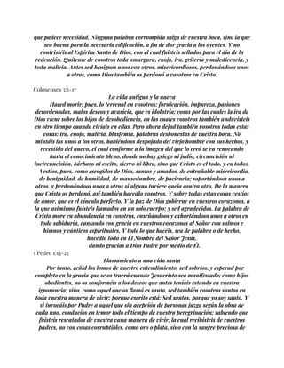 que padece necesidad. Ninguna palabra corrompida salga de vuestra boca, sino la que
sea buena para la necesaria edificación, a fin de dar gracia a los oyentes. Y no
contristéis al Espíritu Santo de Dios, con el cual fuisteis sellados para el día de la
redención. Quítense de vosotros toda amargura, enojo, ira, gritería y maledicencia, y
toda malicia. Antes sed benignos unos con otros, misericordiosos, perdonándoos unos
a otros, como Dios también os perdonó a vosotros en Cristo.
Colosenses 3:5-17
La vida antigua y la nueva
Haced morir, pues, lo terrenal en vosotros: fornicación, impureza, pasiones
desordenadas, malos deseos y avaricia, que es idolatría; cosas por las cuales la ira de
Dios viene sobre los hijos de desobediencia, en las cuales vosotros también anduvisteis
en otro tiempo cuando vivíais en ellas. Pero ahora dejad también vosotros todas estas
cosas: ira, enojo, malicia, blasfemia, palabras deshonestas de vuestra boca. No
mintáis los unos a los otros, habiéndoos despojado del viejo hombre con sus hechos, y
revestido del nuevo, el cual conforme a la imagen del que lo creó se va renovando
hasta el conocimiento pleno, donde no hay griego ni judío, circuncisión ni
incircuncisión, bárbaro ni escita, siervo ni libre, sino que Cristo es el todo, y en todos.
Vestíos, pues, como escogidos de Dios, santos y amados, de entrañable misericordia,
de benignidad, de humildad, de mansedumbre, de paciencia; soportándoos unos a
otros, y perdonándoos unos a otros si alguno tuviere queja contra otro. De la manera
que Cristo os perdonó, así también hacedlo vosotros. Y sobre todas estas cosas vestíos
de amor, que es el vínculo perfecto. Y la paz de Dios gobierne en vuestros corazones, a
la que asimismo fuisteis llamados en un solo cuerpo; y sed agradecidos. La palabra de
Cristo more en abundancia en vosotros, enseñándoos y exhortándoos unos a otros en
toda sabiduría, cantando con gracia en vuestros corazones al Señor con salmos e
himnos y cánticos espirituales. Y todo lo que hacéis, sea de palabra o de hecho,
hacedlo todo en El Nombre del Señor Jesús,
dando gracias a Dios Padre por medio de Él.
1 Pedro 1:13-25
Llamamiento a una vida santa
Por tanto, ceñid los lomos de vuestro entendimiento, sed sobrios, y esperad por
completo en la gracia que se os traerá cuando Jesucristo sea manifestado; como hijos
obedientes, no os conforméis a los deseos que antes teníais estando en vuestra
ignorancia; sino, como aquel que os llamó es santo, sed también vosotros santos en
toda vuestra manera de vivir; porque escrito está: Sed santos, porque yo soy santo. Y
si invocáis por Padre a aquel que sin acepción de personas juzga según la obra de
cada uno, conducíos en temor todo el tiempo de vuestra peregrinación; sabiendo que
fuisteis rescatados de vuestra vana manera de vivir, la cual recibisteis de vuestros
padres, no con cosas corruptibles, como oro o plata, sino con la sangre preciosa de
 