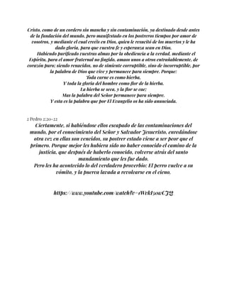 Cristo, como de un cordero sin mancha y sin contaminación, ya destinado desde antes
de la fundación del mundo, pero manifestado en los postreros tiempos por amor de
vosotros, y mediante el cual creéis en Dios, quien le resucitó de los muertos y le ha
dado gloria, para que vuestra fe y esperanza sean en Dios.
Habiendo purificado vuestras almas por la obediencia a la verdad, mediante el
Espíritu, para el amor fraternal no fingido, amaos unos a otros entrañablemente, de
corazón puro; siendo renacidos, no de simiente corruptible, sino de incorruptible, por
la palabra de Dios que vive y permanece para siempre. Porque:
Toda carne es como hierba,
Y toda la gloria del hombre como flor de la hierba.
La hierba se seca, y la flor se cae;
Mas la palabra del Señor permanece para siempre.
Y esta es la palabra que por El Evangelio os ha sido anunciada.
2 Pedro 2:20-22
Ciertamente, si habiéndose ellos escapado de las contaminaciones del
mundo, por el conocimiento del Señor y Salvador Jesucristo, enredándose
otra vez en ellas son vencidos, su postrer estado viene a ser peor que el
primero. Porque mejor les hubiera sido no haber conocido el camino de la
justicia, que después de haberlo conocido, volverse atrás del santo
mandamiento que les fue dado.
Pero les ha acontecido lo del verdadero proverbio: El perro vuelve a su
vómito, y la puerca lavada a revolcarse en el cieno.
https://www.youtube.com/watch?v=1WvkI50wCJQ
 