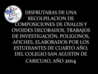 DISFRUTARAS DE UNA
RECOLPILACION DE
COMPOSICIONES DE ÓVALOS Y
OVOIDES DECORADOS, TRABAJOS
DE INVESTIGACIÓN, POLIGONOS,
AFICHES, ELABORADOS POR LOS
ESTUDIANTES DE CUARTO AÑO,
DEL COLEGIO SAN AGUSTIN DE
CARICUAO, AÑO 2014
 
