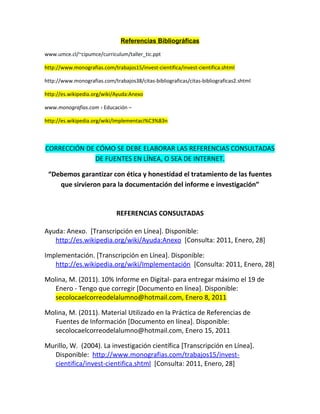 Referencias Bibliográficas
www.umce.cl/~cipumce/curriculum/taller_tic.ppt
http://www.monografias.com/trabajos15/invest-cientifica/invest-cientifica.shtml
http://www.monografias.com/trabajos38/citas-bibliograficas/citas-bibliograficas2.shtml
http://es.wikipedia.org/wiki/Ayuda:Anexo
www.monografias.com › Educación –
http://es.wikipedia.org/wiki/Implementaci%C3%B3n
CORRECCIÓN DE CÓMO SE DEBE ELABORAR LAS REFERENCIAS CONSULTADAS
DE FUENTES EN LÍNEA, O SEA DE INTERNET.
“Debemos garantizar con ética y honestidad el tratamiento de las fuentes
que sirvieron para la documentación del informe e investigación”
REFERENCIAS CONSULTADAS
Ayuda: Anexo. [Transcripción en Línea]. Disponible:
http://es.wikipedia.org/wiki/Ayuda:Anexo [Consulta: 2011, Enero, 28]
Implementación. [Transcripción en Línea]. Disponible:
http://es.wikipedia.org/wiki/Implementación [Consulta: 2011, Enero, 28]
Molina, M. (2011). 10% Informe en Digital- para entregar máximo el 19 de
Enero - Tengo que corregir [Documento en línea]. Disponible:
secolocaelcorreodelalumno@hotmail.com, Enero 8, 2011
Molina, M. (2011). Material Utilizado en la Práctica de Referencias de
Fuentes de Información [Documento en línea]. Disponible:
secolocaelcorreodelalumno@hotmail.com, Enero 15, 2011
Murillo, W. (2004). La investigación científica [Transcripción en Línea].
Disponible: http://www.monografias.com/trabajos15/invest-
cientifica/invest-cientifica.shtml [Consulta: 2011, Enero, 28]
 