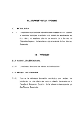 PLANTEAMIENTO DE LA HIPÓTESIS



3.2.1     ESTRUCTURA.

3.2.1.1     La incorrecta aplicación del método Acción-reflexión-Acción, provoca
            la deficiente formación académica que reciben los estudiantes del
            ciclo básico por madurez, plan fin de semana de la Escuela de
            Educación Superior, de la cabecera departamental de San Marcos,
            Guatemala.




                               3.3    VARIABLES


3.3.1 VARIABLE INDEPENDIENTE.


3.3.1.1     La incorrecta aplicación del método Acción-Reflexión


3.3.2 VARIABLE DEPENDIENTE.


3.3.2.1     Provoca la deficiente formación académica que reciben los
            estudiantes del ciclo básico por madurez, plan fin de semana de la
            Escuela de Educación Superior, de la cabecera departamental de
            San Marcos, Guatemala.
 