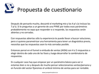 Propuesta	
  de	
  cues4onario	
  

Después	
  de	
  pensarlo	
  mucho,	
  descarté	
  el	
  marke4ng	
  mix	
  y	
  las	
  4	
  p’s	
  (o	
  incluso	
  las	
  
7	
  p’s).	
  Si	
  le	
  preguntas	
  a	
  un	
  gerente	
  de	
  una	
  PYME	
  por	
  todos	
  esos	
  parámetros	
  
probablemente	
  no	
  sepa	
  que	
  responder	
  o	
  si	
  responde,	
  las	
  respuestas	
  serán	
  
abiertas	
  y	
  no	
  cerradas.	
  
	
  
Con	
  respuestas	
  abiertas	
  sólo	
  tu	
  experiencia	
  te	
  puede	
  llevar	
  a	
  buscar	
  soluciones,	
  
pero	
  si	
  quieres	
  parametrizar	
  una	
  herramienta	
  para	
  tener	
  un	
  diagnós4co	
  previo,	
  
necesitas	
  que	
  las	
  respuestas	
  sean	
  lo	
  más	
  cerradas	
  posible.	
  
	
  
Entonces	
  pensé	
  en	
  el	
  funnel	
  o	
  embudo	
  de	
  ventas	
  (AIDA)	
  con	
  4	
  o	
  5	
  respuestas	
  a	
  
elegir	
  dentro	
  de	
  cada	
  una	
  de	
  las	
  fases	
  y	
  luego	
  desarrollar	
  la	
  combinatoria	
  de	
  
respuestas.	
  
	
  
En	
  cualquier	
  caso	
  hay	
  que	
  empezar	
  por	
  un	
  parámetro	
  básico	
  para	
  ver	
  si	
  
estamos	
  bien	
  o	
  no	
  y	
  después	
  de	
  mucho	
  pensar	
  seleccionamos	
  ventas/persona	
  y	
  
en	
  función	
  del	
  sector	
  ﬁjaremos	
  el	
  umbral	
  mínimo	
  de	
  ventas	
  para	
  ser	
  rentable.	
  
                                                www.juanpedrocabrera.es	
  
 