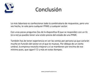 Conclusión	
  

Lo	
  más	
  laborioso	
  es	
  confeccionar	
  toda	
  la	
  combinatoria	
  de	
  respuestas,	
  pero	
  una	
  
vez	
  hecha,	
  te	
  vale	
  para	
  cualquier	
  PYME	
  y	
  cualquier	
  sector.	
  
	
  
Con	
  unas	
  pocas	
  preguntas	
  (las	
  de	
  la	
  diaposi4va	
  4)	
  que	
  se	
  responden	
  con	
  un	
  4c	
  
(sí	
  o	
  no)	
  ya	
  puedes	
  tener	
  una	
  visión	
  previa	
  del	
  estado	
  de	
  una	
  PYME.	
  
	
  
También	
  has	
  de	
  tener	
  experiencia	
  en	
  ver	
  las	
  ventas	
  por	
  persona	
  ya	
  que	
  variarán	
  
mucho	
  en	
  función	
  del	
  sector	
  en	
  el	
  que	
  te	
  muevas.	
  Por	
  debajo	
  de	
  un	
  cierto	
  
umbral,	
  la	
  empresa	
  necesita	
  mejorar	
  y	
  si	
  se	
  man4enen	
  por	
  encima	
  de	
  ese	
  
mínimo	
  pues,	
  que	
  sigan!!	
  J	
  y	
  más	
  en	
  estos	
  4empos.	
  




                                               www.juanpedrocabrera.es	
  
 