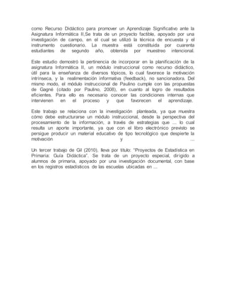 como Recurso Didáctico para promover un Aprendizaje Significativo ante la
Asignatura Informática II,Se trata de un proyecto factible, apoyado por una
investigación de campo, en el cual se utilizó la técnica de encuesta y el
instrumento cuestionario. La muestra está constituida por cuarenta
estudiantes de segundo año, obtenida por muestreo intencional.
Este estudio demostró la pertinencia de incorporar en la planificación de la
asignatura Informática II, un módulo instruccional como recurso didáctico,
útil para la enseñanza de diversos tópicos, lo cual favorece la motivación
intrínseca, y la realimentación informativa (feedback), no sancionadora. Del
mismo modo, el módulo instruccional de Paulino cumple con las propuestas
de Gagné (citado por Paulino, 2008), en cuanto al logro de resultados
eficientes. Para ello es necesario conocer las condiciones internas que
intervienen en el proceso y que favorecen el aprendizaje.
Este trabajo se relaciona con la investigación planteada, ya que muestra
cómo debe estructurarse un módulo instruccional, desde la perspectiva del
procesamiento de la información, a través de estrategias que ... lo cual
resulta un aporte importante, ya que con el libro electrónico previsto se
persigue producir un material educativo de tipo tecnológico que despierte la
motivación y ...
Un tercer trabajo de Gil (2010), lleva por título: “Proyectos de Estadística en
Primaria: Guía Didáctica”. Se trata de un proyecto especial, dirigido a
alumnos de primaria, apoyado por una investigación documental, con base
en los registros estadísticos de las escuelas ubicadas en ...
 