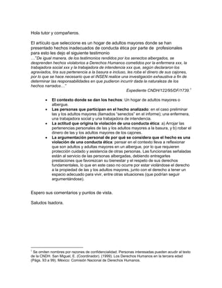 Hola tutor y compañeros.
El artículo que seleccione es un hogar de adultos mayores donde se han
presentado hechos inadecuados de conducta ética por parte de profesionales
para esto les dejo el siguiente testimonio
…“De igual manera, de los testimonios rendidos por los senectos albergados, se
desprenden hechos violatorios a Derechos Humanos cometidos por la enfermera xxx, la
trabajadora social xxx y la trabajadora de intendencia xxx que, según declararon los
agraviados, tira sus pertenencia a la basura e incluso, les roba el dinero de sus cajones,
por lo que se hace necesario que el INSEN realice una investigación exhaustiva a fin de
determinar las responsabilidades en que pudieron incurrir dada la naturaleza de los
hechos narrados…”
Expediente CNDH/122/95/DF/1739.1
 El contexto donde se dan los hechos: Un hogar de adultos mayores o
albergue.
 Las personas que participan en el hecho analizado: en el caso preliminar
las y los adultos mayores (llamados “senectos” en el informe); una enfermera,
una trabajadora social y una trabajadora de intendencia.
 La actitud que origina la violación de una conducta ética: a) Arrojar las
pertenencias personales de las y los adultos mayores a la basura, y b) robar el
dinero de las y los adultos mayores de los cajones.
 La argumentación personal de por qué se considera que el hecho es una
violación de una conducta ética: pensar en el contexto lleva a reflexionar
que son adultos y adultas mayores en un albergue, por lo que requieren
protección cuidado y asistencia de otras personas. Las funcionarias señaladas
están al servicio de las personas albergadas, debiendo entregarles
prestaciones que favorezcan su bienestar y el respeto de sus derechos
fundamentales, lo que en este caso no ocurre por estar violándose el derecho
a la propiedad de las y los adultos mayores, junto con el derecho a tener un
espacio adecuado para vivir, entre otras situaciones (que podrían seguir
argumentándose).
Espero sus comentarios y puntos de vista.
Saludos Isadora.

Se omiten nombres por razones de confidencialidad. Personas interesadas pueden acudir al texto
de la CNDH. San Miguel, E. (Coordinador). (1999). Los Derechos Humanos en la tercera edad
(Págs. 93 a 99). México: Comisión Nacional de Derechos Humanos.
 