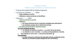 Modelos de datos
Modelos implementables: el modelorelacional
• El paso del modelo E/R al modelo relacional
• Conjuntos de entidades Tablas
• Cada entidad es una fila
• Atributos y claves primarias se identifican
• Relaciones Tablas
• Cada ocurrencia es una fila
• Atributos
• Las claves primarias de los conjuntos entidades que intervienen
• Los atributos propios de la relación (si los hay)
• Las claves primarias de la relaciones serán:
Si no hay atributos propios:
• La relación es muchos a muchos  La unión de las dosllaves
• La relación es uno a muchos  La clave correspondiente a muchos
• Si la relación es uno a uno  Una de las dosclaves Si
hay atributos:
• La clave incluye los atributos del apartado anterior, pudiendo incluir,
además, los atributos propios (depende de lasemántica).
 