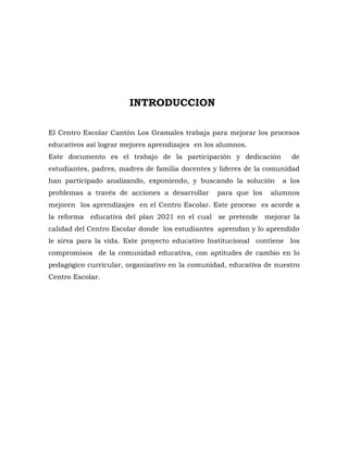 INTRODUCCION

El Centro Escolar Cantón Los Gramales trabaja para mejorar los procesos
educativos así lograr mejores aprendizajes en los alumnos.
Este documento es el trabajo de la participación y dedicación         de
estudiantes, padres, madres de familia docentes y líderes de la comunidad
han participado analizando, exponiendo, y buscando la solución      a los
problemas a través de acciones a desarrollar     para que los   alumnos
mejoren los aprendizajes en el Centro Escolar. Este proceso es acorde a
la reforma educativa del plan 2021 en el cual se pretende mejorar la
calidad del Centro Escolar donde los estudiantes aprendan y lo aprendido
le sirva para la vida. Este proyecto educativo Institucional contiene los
compromisos de la comunidad educativa, con aptitudes de cambio en lo
pedagógico curricular, organizativo en la comunidad, educativa de nuestro
Centro Escolar.
 