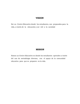VISION

Ser un Centro Educativo donde los estudiantes, son preparados para la
vida, a través de la educación y ser útil a la sociedad




                               MISION

Somos un Centro Educativo en donde los estudiantes aprenden a través
del uso de metodología diversos, con el apoyo de la comunidad
educativa para que se preparen en la vida.
 
