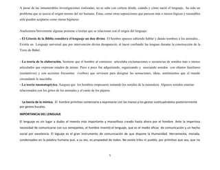 A pesar de las innumerables investigaciones realizadas, no se sabe con certeza dónde, cuándo y cómo nació el lenguaje, ha sido un
problema que se asocia al origen mismo del ser humano. Éstas, como otras suposiciones que parecen más o menos lógicas y razonables
sólo pueden aceptarse como meras hipótesis.
Analicemos brevemente algunas posturas o teorías que se relacionan con el origen del lenguaje:
- El Génesis de la Biblia considera el lenguaje un don divino. El hombre aparece sabiendo hablar y dando nombres a los animales...
Existía un Lenguaje universal que por intervención divina desapareció, al hacer confundir las lenguas durante la construcción de la
Torre de Babel.
- La teoría de la elaboración. Sostiene que el hombre al comienzo articulaba exclamaciones o secuencias de sonidos más o menos
articulados que expresan estados de ánimo. Poco a poco fue adquiriendo, organizando y asociando sonidos con objetos familiares
(sustantivos) y con acciones frecuentes (verbos) que sirviesen para designar las sensaciones, ideas, sentimientos que el mundo
circundante le suscitaba.
- La teoría onomatopéyica. Asegura que los hombres empezaron imitando los sonidos de la naturaleza. Algunos sonidos estarían
relacionados con los gritos de los animales y el canto de los pájaros.
- La teoría de la mímica. El hombre primitivo comenzaría a expresarse con las manos y los gestos sustituyéndolos posteriormente
por gestos bucales.
IMPORTANCIA DEL LENGUAJE
El lenguaje es sin lugar a dudas el invento más importante y maravilloso creado hasta ahora por el hombre. Ante la imperiosa
necesidad de comunicarse con sus semejantes, el hombre inventó el lenguaje, que es el medio eficaz de comunicación y un hecho
social por excelencia. El leguaje es el gran instrumento de comunicación de que dispone la Humanidad. Herramienta, morada,
condensados en la palabra humana que, a su vez, es propiedad de todos. No existe tribu ni pueblo, por primitivo que sea, que no
5
 