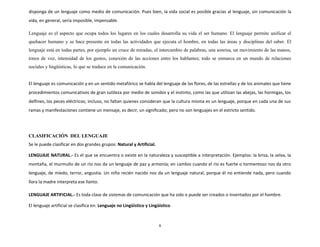 disponga de un lenguaje como medio de comunicación. Pues bien, la vida social es posible gracias al lenguaje, sin comunicación la
vida, en general, sería imposible, impensable.
Lenguaje es el aspecto que ocupa todos los lugares en los cuales desarrolla su vida el ser humano. El lenguaje permite unificar el
quehacer humano y se hace presente en todas las actividades que ejecuta el hombre, en todas las áreas y disciplinas del saber. El
lenguaje está en todas partes, por ejemplo un cruce de miradas, el intercambio de palabras, una sonrisa, un movimiento de las manos,
tonos de voz, intensidad de los gestos, conexión de las acciones entre los hablantes; todo se enmarca en un mundo de relaciones
sociales y lingüísticas, lo que se traduce en la comunicación.
El lenguaje es comunicación y en un sentido metafórico se habla del lenguaje de las flores, de las estrellas y de los animales que tiene
procedimientos comunicativos de gran sutileza por medio de sonidos y el instinto, como las que utilizan las abejas, las hormigas, los
delfines, los peces eléctricos; incluso, no faltan quienes consideran que la cultura misma es un lenguaje, porque en cada una de sus
ramas y manifestaciones contiene un mensaje, es decir, un significado; pero no son lenguajes en el estricto sentido.
CLASIFICACIÓN DEL LENGUAJE
Se le puede clasificar en dos grandes grupos: Natural y Artificial.
LENGUAJE NATURAL.- Es el que se encuentra o existe en la naturaleza y susceptible a interpretación. Ejemplos: la brisa, la selva, la
montaña, el murmullo de un río nos da un lenguaje de paz y armonía; en cambio cuando el río es fuerte o tormentoso nos da otro
lenguaje, de miedo, terror, angustia. Un niño recién nacido nos da un lenguaje natural, porque él no entiende nada, pero cuando
llora la madre interpreta ese llanto.
LENGUAJE ARTIFICIAL.- Es toda clase de sistemas de comunicación que ha sido o puede ser creados o inventados por el hombre.
El lenguaje artificial se clasifica en: Lenguaje no Lingüístico y Lingüístico.
6
 