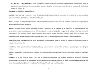 LENGUAJE NO LINGÜÍSTICO.- Es el que sirve para la comunicación, pero no es perfecto para expresar todas las ideas, todos los
pensamientos, sentimientos, sólo expresan ideas generales ejemplos: la sirena de una ambulancia, las campanas de la iglesia, el
timbre del colegio, etc.
El Lenguaje no Lingüístico se subdivide en:
Auditivo.- Es el que llega a nosotros a través del oído (sonidos). Nos comunicamos por medio de la música, de un pito, un silbido,
aplausos, tambores, trompetas, un reloj despertador, etc.
Visual.- Es el que se interpreta a través de la vista. Nos podemos comunicar por medio de banderas (como en la navegación), las
señales de humo, el fuego, el faro, etc.
Mímico.- Es el que emplea gestos, ademanes, actitudes o posiciones de las manos o de las superficies. Se puede establecer una
comunicación mediante gestos, expresiones del rostro o de la mirada, como aprobar o negar con la cabeza, indicar silencio con el
dedo sobre la boca o indicar miedo, temor, sorpresa, amor, tristeza, alegría, desilusión, asombro, dolor, guiñar un ojo etc. Unas
manos expresivas, señalan, dibujan, atraen, rechazan, dicen algo. Es utilizado por los sordo – mudos y policías de tránsito.
Táctil.- Es la que se realiza a través del tacto. Se establece la comunicación al dar un apretón de manos, un abrazo, una caricia, un
beso, el sistema braile, etc.
Semafórico.- Es el que se realiza por medio de dibujos, luces y colores. ( como en los semáforos) que se emplean para dirigir el
tránsito.
Técnico.- Es aquel que el hombre con su intelecto ha creado. Como fórmulas químicas, físicas, matemáticas, biológicas, el alfabeto
morse.
Científico.- Es el que utiliza la técnica, para que el hombre se comunique con cerebros electrónicos, máquinas espaciales,
automatizadas y viceversa. Es un lenguaje que permite la construcción de programas con los que la computadora puede operar. Así:
Como el lenguaje Fortran (fórmula trasladada), Pascal, Logo, APL, y de bajo nivel: Assembler.
7
 