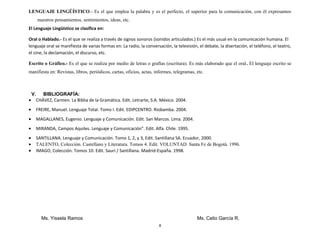 LENGUAJE LINGÜÍSTICO.- Es el que emplea la palabra y es el perfecto, el superior para la comunicación, con él expresamos
nuestros pensamientos, sentimientos, ideas, etc.
El Lenguaje Lingüístico se clasifica en:
Oral o Hablado.- Es el que se realiza a través de signos sonoros (sonidos articulados.) Es el más usual en la comunicación humana. El
lenguaje oral se manifiesta de varias formas en: La radio, la conversación, la televisión, el debate, la disertación, el teléfono, el teatro,
el cine, la declamación, el discurso, etc.
Escrito o Gráfico.- Es el que se realiza por medio de letras o grafías (escritura). Es más elaborado que el oral. El lenguaje escrito se
manifiesta en: Revistas, libros, periódicos, cartas, oficios, actas, informes, telegramas, etc.
V. BIBLIOGRAFÍA:
• CHÁVEZ, Carmen. La Biblia de la Gramática. Edit. Letrarte, S.A. México. 2004.
• FREIRE, Manuel. Lenguaje Total. Tomo I. Edit. EDIPCENTRO. Riobamba. 2004.
• MAGALLANES, Eugenio. Lenguaje y Comunicación. Edit. San Marcos. Lima. 2004.
• MIRANDA, Campos Aquiles. Lenguaje y Comunicación”. Edit. Alfa. Chile. 1995.
• SANTILLANA. Lenguaje y Comunicación. Tomo 1, 2, y 3, Edit. Santillana SA. Ecuador, 2000.
• TALENTO, Colección. Castellano y Literatura. Tomos 4. Edit. VOLUNTAD. Santa Fe de Bogotá. 1996.
• IMAGO, Colección. Tomos 10. Edit. Sauri / Santillana. Madrid-España. 1998.
Ms. Yissela Ramos Ms. Celio García R.
8
 