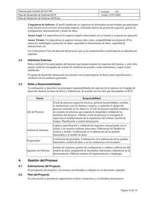 Sistema para Gestión del ES-NIC                                                  Versión:     0.9
Plan de Desarrollo de Software RUP                                               Fecha: 22/07/2002
Plan de Desarrollo de Software RUP.doc

        2 Ingenieros de Software. El perfil establecido es: Ingeniero en Informática recién titulado que participará
        como becario en el convenio universidad-empresa, realizando labores de gestión de requisitos, gestión de
        configuración, documentación y diseño de datos.
        Asesor Legal. Un especialista en los aspectos legales relacionados con el sistema y su puesta en operación.
        Asesor Técnico. Un especialista en aspectos técnicos tales como: compatibilidad con protocolo IPv6,
        caracteres multilingües, protección de datos, seguridad en transmisiones de datos, seguridad de
        transacciones, etc.
        Los Curriculums Vitae del personal del proyecto que ya ha comprometido su participación se adjuntan por
        separado.

3.2     Interfaces Externas
        Red.es definirá el los participantes del proyecto que proporcionarán los requisitos del sistema, y entre ellos
        quiénes serán los encargados de evaluar los artefactos de acuerdo a cada susbsistema y según el plan
        establecido.
        El equipo de desarrollo interactuará activamente con los participantes de Red.es para especificación y
        validación de los artefactos generados.

3.3     Roles y Responsabilidades
        A continuación se describen las principales responsabilidades de cada uno de los puestos en el equipo de
        desarrollo durante las fases de Inicio y Elaboración, de acuerdo con los roles que desempeñan en RUP.

                Puesto                                         Responsabilidad
                                 El jefe de proyecto asigna los recursos, gestiona las prioridades, coordina
                                 as interacciones con los clientes y usuarios, y mantiene al equipo del
                                 proyecto enfocado en los objetivos. El jefe de proyecto también establece
       Jefe de Proyecto          un conjunto de prácticas que aseguran la integridad y calidad de los
                                 artefactos del proyecto. Además, el jefe de proyecto se encargará de
                                 supervisar el establecimiento de la arquitectura del sistema. Gestión de
                                 riesgos. Planificación y control del proyecto.
                                 Captura, especificación y validación de requisitos, interactuando con el
                                 cliente y los usuarios mediane entrevistas. Elaboración del Modelo de
       Analista de Sistemas
                                 Análisis y Diseño. Colaboración en la elaboración de las pruebas
                                 funcionales y el modelo de datos.
                                 Construción de prototipos. Colaboración en la elaboración de las pruebas
       Programador
                                 funcionales, modelo de datos y en las validaciones con el usuario

                                 Gestión de requisitos, gestión de configuración y cambios, elaboración del
       Ingeniero de Software     modelo de datos, preparación de las pruebas funcionales, elaboración de la
                                 documentación. Elaborar modelos de implementación y despliegue.

4.      Gestión del Proceso
4.1     Estimaciones del Proyecto
        El presupuesto del proyecto y los recursos involucrados se adjutant en un documento separado.
4.2     Plan del Proyecto
        En esta sección se presenta la organización en fases e iteraciones y el calendario del proyecto.



                                                                                                     Página 10 de 16
 