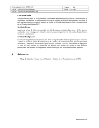 Sistema para Gestión del ES-NIC                                                  Versión:     0.9
Plan de Desarrollo de Software RUP                                               Fecha: 22/07/2002
Plan de Desarrollo de Software RUP.doc

        Control de Calidad
        Los defectos detectados en las revisiones y formalizados también en una Solicitud de Cambio tendrán un
        seguimiento para asegurar la conformidad respecto de la solución de dichas deficiencias Para la revisión de
        cada artefacto y su correspondiente garantía de calidad se utilizarán las guías de revisión y checklist (listas
        de verificación) incluidas en RUP.
        Gestión de Riesgos
        A partir de la fase de Inicio se mantendrá una lista de riesgos asociados al proyecto y de las acciones
        establecidas como estrategia para mitigarlos o acciones de contingencia. Esta lista será evaluada al menos
        una vez en cada iteración.
        Gestión de Configuración
        Se realizará una gestión de configuración para llevar un registro de los artefactos generados y sus versiones.
        También se incluirá la gestión de las Solicitudes de Cambio y de las modificaciones que éstas produzcan,
        informando y publicando dichos cambios para que sean accesibles a todo los participantes en el proyecto.
        Al final de cada iteración se establecerá una baseline (un registro del estado de cada artefacto,
        estableciendo una versión), la cual podrá ser modificada sólo por una Solicitud de Cambio aprobada.



5.      Referencias

        •   Pliego de Cláusulas Técnicas para la Definición y Análisis de los Procedimientos del ES-NIC




                                                                                                     Página 16 de 16
 