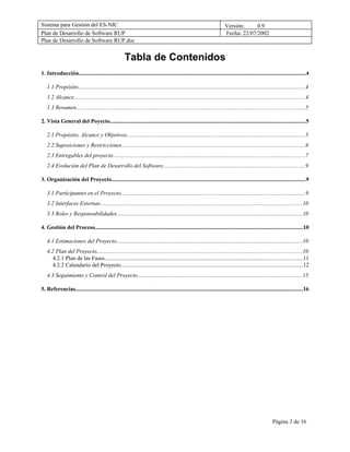 Sistema para Gestión del ES-NIC                                                                                         Versión:     0.9
Plan de Desarrollo de Software RUP                                                                                      Fecha: 22/07/2002
Plan de Desarrollo de Software RUP.doc


                                                      Tabla de Contenidos
1. Introducción..............................................................................................................................................................4

   1.1 Propósito...............................................................................................................................................................4
   1.2 Alcance.................................................................................................................................................................4
   1.3 Resumen................................................................................................................................................................5

2. Vista General del Poyecto.........................................................................................................................................5

   2.1 Propósito, Alcance y Objetivos.............................................................................................................................5
   2.2 Suposiciones y Restricciones................................................................................................................................6
   2.3 Entregables del proyecto......................................................................................................................................7
   2.4 Evolución del Plan de Desarrollo del Software...................................................................................................9

3. Organización del Proyecto.......................................................................................................................................9

   3.1 Participantes en el Proyecto.................................................................................................................................9
   3.2 Interfaces Externas.............................................................................................................................................10
   3.3 Roles y Responsabilidades..................................................................................................................................10

4. Gestión del Proceso.................................................................................................................................................10

   4.1 Estimaciones del Proyecto..................................................................................................................................10
   4.2 Plan del Proyecto...............................................................................................................................................10
      4.2.1 Plan de las Fases..........................................................................................................................................11
      4.2.2 Calendario del Proyecto...............................................................................................................................12
   4.3 Seguimiento y Control del Proyecto...................................................................................................................15

5. Referencias...............................................................................................................................................................16




                                                                                                                                                        Página 3 de 16
 
