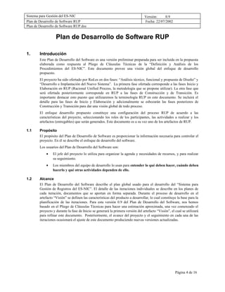 Sistema para Gestión del ES-NIC                                                   Versión:     0.9
Plan de Desarrollo de Software RUP                                                Fecha: 22/07/2002
Plan de Desarrollo de Software RUP.doc


                   Plan de Desarrollo de Software RUP

1.      Introducción
        Este Plan de Desarrollo del Software es una versión preliminar preparada para ser incluida en la propuesta
        elaborada como respuesta al Pliego de Cláusulas Técnicas de la “Definición y Análisis de los
        Procedimientos del ES-NIC”. Este documento provee una visión global del enfoque de desarrollo
        propuesto.
        El proyecto ha sido ofertado por Red.es en dos fases: “Análisis técnico, funcional y propuesta de Diseño” y
        “Desarrollo e Implantación del Nuevo Sistema”. La primera fase ofertada corresponde a las fases Inicio y
        Elaboración en RUP (Racional Unified Process, la metodología que se propone utilizar). La otra fase que
        será ofertada posteriormente corresponde en RUP a las fases de Construcción y de Transición. Es
        importante destacar esto puesto que utilizaremos la terminología RUP en este documento. Se incluirá el
        detalle para las fases de Inicio y Elaboración y adicionalmente se esbozarán las fases posteriores de
        Construcción y Transición para dar una visión global de todo proceso.
        El enfoque desarrollo propuesto constituye una configuración del proceso RUP de acuerdo a las
        características del proyecto, seleccionando los roles de los participantes, las actividades a realizar y los
        artefactos (entregables) que serán generados. Este documento es a su vez uno de los artefactos de RUP.

1.1     Propósito
        El propósito del Plan de Desarrollo de Software es proporcionar la información necesaria para controlar el
        proyecto. En él se describe el enfoque de desarrollo del software.
        Los usuarios del Plan de Desarrollo del Software son:
            •    El jefe del proyecto lo utiliza para organizar la agenda y necesidades de recursos, y para realizar
                 su seguimiento.
            •    Los miembros del equipo de desarrollo lo usan para entender lo qué deben hacer, cuándo deben
                 hacerlo y qué otras actividades dependen de ello.

1.2     Alcance
        El Plan de Desarrollo del Software describe el plan global usado para el desarrollo del “Sistema para
        Gestión de Registros del ES-NIC”. El detalle de las iteraciones individuales se describe en los planes de
        cada iteración, documentos que se aportan en forma separada. Durante el proceso de desarrollo en el
        artefacto “Visión” se definen las características del producto a desarrollar, lo cual constituye la base para la
        planificación de las iteraciones. Para esta versión 0.9 del Plan de Desarrollo del Software, nos hemos
        basado en el Pliego de Cláusulas Técnicas para hacer una estimación aproximada, una vez comenzado el
        proyecto y durante la fase de Inicio se generará la primera versión del artefacto “Visión”, el cual se utilizará
        para refinar este documento. Posteriormente, el avance del proyecto y el seguimiento en cada una de las
        iteraciones ocasionará el ajuste de este documento produciendo nuevas versiones actualizadas.




                                                                                                       Página 4 de 16
 