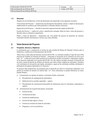 Sistema para Gestión del ES-NIC                                                 Versión:     0.9
Plan de Desarrollo de Software RUP                                              Fecha: 22/07/2002
Plan de Desarrollo de Software RUP.doc



1.3     Resumen
        Después de esta introducción, el resto del documento está organizado en las siguientes secciones:
        Vista General del Proyecto — proporciona una descripción del propósito, alcance y objetivos del proyecto,
        estableciendo los artefactos que serán producidos y utilizados durante el proyecto..
        Organización del Proyecto — describe la estructura organizacional del equipo de desarrollo.
        Gestión del Proceso — explica los costos y planificación estimada, define las fases e hitos del proyecto y
        describe cómo se realizará su seguimiento.
        Planes y Guías de aplicación — proporciona una vista global del proceso de desarrollo de software,
        incluyendo métodos, herramientas y técnicas que serán utilizadas.



2.      Vista General del Poyecto
2.1     Propósito, Alcance y Objetivos
        La información que a continuación se incluye ha sido extraída del Pliego de Cláusulas Técnicas para la
        Definición y Análisis de los Procedimientos del ES-NIC.
        “Red.es lleva a cabo todas las funciones técnicas del ES-NIC. La inminente entrada en vigor del nuevo Plan
        Nacional de Nombres de Dominio de Internet – incluyendo el nacimiento de los dominios de tercer nivel
        bajo “.es” – conllevará un previsible aumento de la solicitud de nombres de dominio e importantes cambios
        en los procesos implicados en la gestión del ES-NIC. Por ello, Red.es considera necesario el desarrollo de
        un nuevo sistema de gestión de nombres de dominio que cubra el flujo completo de solicitudes y beneficie
        a los solicitantes de una gestión más rápida, automática y segura de las solicitudes recibidas, facilitando la
        participación de agentes registradores en el proceso.”
        El proyecto debe proporcionar una propuesta para el desarrollo de todos los subsistemas implicados en la
        gestión de nombres de dominio de internet bajo “.es”. Estos subsistemas se pueden diferenciar en cuatro
        grandes bloques:
        c)   Comunicación con agentes de registro y solicitantes finales, incluyendo:
             •   Procedimiento de catalogación de registradores
             •   Definición de los acuerdos registrador – registro
             •   Procedimiento de comunicación/intercambio de información entre los solicitantes, registradores y
                 registro.
        b)   Automatización de la gestión del registro, incluyendo:
             •   Gestión de altas
             •   Verificación de datos
             •   Gestión de modificaciones
             •   Gestión de bajas lógicas y físicas
             •   Gestión de consultas de estado de solicitudes
             •   Programas y servicios periféricos




                                                                                                     Página 5 de 16
 