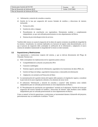 Sistema para Gestión del ES-NIC                                                 Versión:     0.9
Plan de Desarrollo de Software RUP                                              Fecha: 22/07/2002
Plan de Desarrollo de Software RUP.doc



        c)   Información y atención de consultas a usuarios.
        d) Gestión de la tasa por asignación del recurso limitado de nombres y direcciones de internet,
           incluyendo:
             •   Formas de cobro
             •   Gestión de cobro e impagos
             •   Procedimiento de conciliación con registradores. Herramienta modular y completamente
                 independiente, ya que será utilizada posteriormente en otros departamentos de Red.es.
             •   Sistema de provisión/desprovisión de servicios


        También debe tenerse en cuenta la migración de los datos de registro existentes sin pérdida de integridad de
        los mismos. Actualmente, los sistemas implicados en el proceso de registro están descentralizados, con lo
        que el proceso de migración debe contemplar la unificación de la información y adaptación al nuevo
        sistema de metadatos manteniendo la integridad del lo mismo en todo momento.


2.2     Suposiciones y Restricciones
        Las suposiciones y restricciones respecto del sistema, y que se derivan directamente del Pliego de
        Cláusulas Técnicas son:
        a)   Debe contemplarse las implicaciones de los siguientes puntos críticos:
             •   Compatibilidad de la solución con protocolos IPv6
             •   Caracteres multilingües
             •   Sistemas seguros: protección de información, seguridad en las trasmisiones de datos (PKI), etc.
             •   Gestión de flujos de trabajo, seguridad de transacciones e intercambio de información
             •   Adaptación a la normativa de Protección de Datos
        b) La automatización de la gestión interna del registro debe ajustarse a la legislación vigente y considerar
           la previsión de la nueva legislación referente a los dominios de tercer nivel.
        c)   El subsistema “Información y atención de consultas a usuarios” debe diseñarse como módulo
             independiente para ser utilizada posteriormente en otros departamentos de Red.es.
        d) El “Procedimiento de conciliación con registradores” incluido en el subsistema “Gestión de la tasa por
           asignación del recurso limitado de nombres y direcciones de internet” debe diseñarse como módulo
           independiente para ser utilizada posteriormente en otros departamentos de Red.es.
        Como es natural, la lista de suposiciones y restricciones se incrementará durante el desarrollo del proyecto,
        particularmente una vez establecido el artefacto “Visión”.




                                                                                                     Página 6 de 16
 