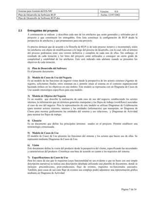 Sistema para Gestión del ES-NIC                                                 Versión:     0.9
Plan de Desarrollo de Software RUP                                              Fecha: 22/07/2002
Plan de Desarrollo de Software RUP.doc



2.3     Entregables del proyecto
        A continuación se indican y describen cada uno de los artefactos que serán generados y utilizados por el
        proyecto y que constituyen los entregables. Esta lista constituye la configuración de RUP desde la
        perspectiva de artefactos, y que proponemos para este proyecto.

        Es preciso destacar que de acuerdo a la filosofía de RUP (y de todo proceso iterativo e incremental), todos
        los artefactos son objeto de modificaciones a lo largo del proceso de desarrollo, con lo cual, sólo al término
        del proceso podríamos tener una versión definitiva y completa de cada uno de ellos. Sin embargo, el
        resultado de cada iteración y los hitos del proyecto están enfocados a conseguir un cierto grado de
        completitud y estabilidad de los artefactos. Esto será indicado más adelante cuando se presenten los
        objetivos de cada iteración.

        1) Plan de Desarrollo del Software
        Es el presente documento.

        2) Modelo de Casos de Uso del Negocio
        Es un modelo de las funciones de negocio vistas desde la perspectiva de los actores externos (Agentes de
        registro, solicitantes finales, otros sistemas etc.). permite situar al sistema en el contexto organizacional
        haciendo énfasis en los objetivos en este ámbito. Este modelo se representa con un Diagrama de Casos de
        Uso usando estereotipos específicos para este modelo.

        3) Modelo de Objetos del Negocio
        Es un modelo que describe la realización de cada caso de uso del negocio, estableciendo los actores
        internos, la información que en términos generales manipulan y los flujos de trabajo (workflows) asociados
        al caso de uso del negocio. Para la representación de este modelo se utilizan Diagramas de Colaboración
        (para mostrar actores externos, internos y las entidades (información) que manipulan, un Diagrama de
        Clases para mostrar gráficamente las entidades del sistema y sus relaciones, y Diagramas de Actividad
        para mostrar los flujos de trabajo.

        4) Glosario
        Es un documento que define los principales términos usados en el proyecto. Permite establecer una
        terminología consensuada. .

        5) Modelo de Casos de Uso
        El modelo de Casos de Uso presenta las funciones del sistema y los actores que hacen uso de ellas. Se
        representa mediante Diagramas de Casos de Uso.

        6) Visión
        Este documento define la visión del producto desde la perspectiva del cliente, especificando las necesidades
        y características del producto. Constituye una base de acuerdo en cuanto a los requisitos del sistema.

        7) Especificaciones de Casos de Uso
        Para los casos de uso que lo requieran (cuya funcionalidad no sea evidente o que no baste con una simple
        descripción narrativa) se realiza una descripción detallada utilizando una plantilla de documento, donde se
        incluyen: precondiciones, post-condiciones, flujo de eventos, requisitos no-funcionales asociados.
        También, para casos de uso cuto flujo de eventos sea complejo podrá adjuntarse una representación gráfica
        mediante un Diagrama de Actividad.




                                                                                                     Página 7 de 16
 