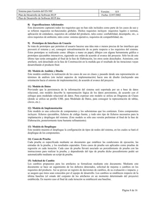 Sistema para Gestión del ES-NIC                                                Versión:     0.9
Plan de Desarrollo de Software RUP                                             Fecha: 22/07/2002
Plan de Desarrollo de Software RUP.doc

        8) Especificaciones Adicionales
        Este documento capturará todos los requisitos que no han sido incluidos como parte de los casos de uso y
        se refieren requisitos no-funcionales globales. Dichos requisitos incluyen: requisitos legales o normas,
        aplicación de estándares, requisitos de calidad del producto, tales como: confiabilidad, desempeño, etc., u
        otros requisitos de ambiente, tales como: sistema operativo, requisitos de compatibilidad, etc.

        9) Prototipos de Interfaces de Usuario
        Se trata de prototipos que permiten al usuario hacerse una idea más o menos precisa de las interfaces que
        proveerá el sistema y así, conseguir retroalimentación de su parte respecto a los requisitos del sistema.
        Estos prototipos se realizarán como: dibujos a mano en papel, dibujos con alguna herramienta gráfica o
        prototipos ejecutables interactivos, siguiendo ese orden de acuerdo al avance del proyecto. Sólo los de este
        último tipo serán entregados al final de la fase de Elaboración, los otros serán desechados. Asimismo, este
        artefacto, será desechado en la fase de Construcción en la medida que el resultado de las iteraciones vayan
        desarrollando el producto final.

        10) Modelo de Análisis y Diseño
        Este modelo establece la realización de los casos de uso en clases y pasando desde una representación en
        términos de análisis (sin incluir aspectos de implementación) hacia una de diseño (incluyendo una
        orientación hacia el entorno de implementación), de acuerdo al avance del proyecto.

        11) Modelo de Datos
        Previendo que la persistencia de la información del sistema será soportada por un a base de datos
        relacional, este modelo describe la representación lógica de los datos persistentes, de acuerdo con el
        enfoque para modelado relacional de datos. Para expresar este modelo se utiliza un Diagrama de Clases
        (donde se utiliza un profile UML para Modelado de Datos, para conseguir la representación de tablas,
        claves, etc.) .

        12) Modelo de Implementación
        Este modelo es una colección de componentes y los subsistemas que los contienen. Estos componentes
        incluyen: ficheros ejecutables, ficheros de código fuente, y todo otro tipo de ficheros necesarios para la
        implantación y despliegue del sistema. (Este modelo es sólo una versión preliminar al final de la fase de
        Elaboración, posteriormente tiene bastante refinamiento).

        13) Modelo de Despliegue
        Este modelo muestra el despliegue la configuración de tipos de nodos del sistema, en los cuales se hará el
        despliegue de los componentes.

        14) Casos de Prueba
        Cada prueba es especificada mediante un documento que establece las condiciones de ejecución, las
        entradas de la prueba, y los resultados esperados. Estos casos de prueba son aplicados como pruebas de
        regresión en cada iteración. Cada caso de prueba llevará asociado un procedimiento de prueba con las
        instrucciones para realizar la prueba, y dependiendo del tipo de prueba dicho procedimiento podrá ser
        automatizable mediante un script de prueba.

        15) Solicitud de Cambio
        Los cambios propuestos para los artefactos se formalizan mediante este documento. Mediante este
        documento se hace un seguimiento de los defectos detectados, solicitud de mejoras o cambios en los
        requisitos del producto. Así se provee un registro de decisiones de cambios, de su evaluación e impacto, y
        se asegura que éstos sean conocidos por el equipo de desarrollo. Los cambios se establecen respecto de la
        última baseline (el estado del conjunto de los artefactos en un momento determinado del proyecto)
        establecida. En nuestro caso al final de cada iteración se establecerá una baseline.



                                                                                                    Página 8 de 16
 