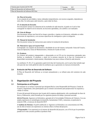 Sistema para Gestión del ES-NIC                                                  Versión:     0.9
Plan de Desarrollo de Software RUP                                               Fecha: 22/07/2002
Plan de Desarrollo de Software RUP.doc


        16) Plan de Iteración
        Es un conjunto de actividades y tareas ordenadas temporalmente, con recursos asignados, dependencies
        entre ellas. Se realiza para cada iteración, y para todas las fases.

        17) Evaluación de Iteración
        Este documento incluye le evaluación de los resultados de cada iteración, el grado en el cual se han
        conseguido los objetivos de la iteración, las lecciones aprendidas y los cambios a ser realizados.

        18) Lista de Riesgos
        Este documento incluye una lista de los riesgos conocidos y vigentes en el proyecto, ordenados en orden
        decreciente de importancia y con acciones específicas de contingencia o para su mitigación.

        19) Manual de Instalación
        Este documento incluye las instrucciones para realizar la instalación del producto.

        20) Material de Apoyo al Usuario Final
        Corresponde a un conjunto de documentos y facilidades de uso del sistema, incluyendo: Guías del Usuario,
        Guías de Operación, Guías de Mantenimiento y Sistema de Ayuda en Línea

        21) Producto
        Los ficheros del producto empaquetados y almacenadas en un CD con los mecanismos apropiados para
        facilitar su instalación. El producto, a partir de la primera iteración de la fase de Construcción es
        desarrollado incremental e iterativamente, obteniéndose una nueva release al final de cada iteración.

        Los artefactos 19, 20 y 21 se generarán a partir de la fase de Construcción, con lo cual se han incluido aquí
        sólo para dar una visión global de todos los artefactos que se generarán en el proceso de desarrollo.


2.4     Evolución del Plan de Desarrollo del Software
        El Plan de Desarrollo del Software se revisará semanalmente y se refinará antes del comienzo de cada
        iteración.



3.      Organización del Proyecto
3.1     Participantes en el Proyecto
        De momento no se incluye el personal que designará Red.es como Responsable del Proyecto, Comité de
        Control y Seguimiento, otros participantes que se estimen convenientes para proporcionar los requisitos y
        validar el sistema.
        El resto del personal del proyecto (por la parte del la empresa adjudicataria), sólo considerando las fases de
        Inicio y Elaboración, estará formado por los siguientes puestos de trabajo y personal asociado
        Jefe de Proyecto. Ingeniero en Informática, egresado de la Universidades Politécnica de Valencia. Con una
        amplia experiencia en metodologías de desarrollo, herramientas CASE y notaciones, en particular la
        notación UML y el proceso de desarrollo RUP.
        2 Analistas de Sistemas. El perfil establecido es: Ingeniero en Informática con conocimientos de UML,
        uno de ellos al menos con experiencia en sistemas afines a la línea del proyecto.
        1 Programador. Con experiencia en el entorno de desarrollo del proyecto, con el fin de que los prototipos
        puedan ser lo más cercanos posibles al producto final.


                                                                                                      Página 9 de 16
 