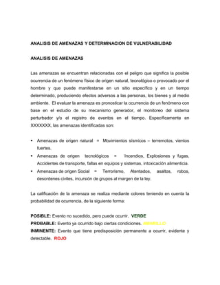 ANALISIS DE AMENAZAS Y DETERMINACION DE VULNERABILIDAD
ANALISIS DE AMENAZAS
Las amenazas se encuentran relacionadas con el peligro que significa la posible
ocurrencia de un fenómeno físico de origen natural, tecnológico o provocado por el
hombre y que puede manifestarse en un sitio específico y en un tiempo
determinado, produciendo efectos adversos a las personas, los bienes y al medio
ambiente. El evaluar la amenaza es pronosticar la ocurrencia de un fenómeno con
base en el estudio de su mecanismo generador, el monitoreo del sistema
perturbador y/o el registro de eventos en el tiempo. Específicamente en
XXXXXXX, las amenazas identificadas son:
 Amenazas de origen natural = Movimientos sísmicos – terremotos, vientos
fuertes.
 Amenazas de origen tecnológicos = Incendios, Explosiones y fugas,
Accidentes de transporte, fallas en equipos y sistemas, intoxicación alimenticia.
 Amenazas de origen Social = Terrorismo, Atentados, asaltos, robos,
desordenes civiles, incursión de grupos al margen de la ley.
La calificación de la amenaza se realiza mediante colores teniendo en cuenta la
probabilidad de ocurrencia, de la siguiente forma:
POSIBLE: Evento no sucedido, pero puede ocurrir. VERDE
PROBABLE: Evento ya ocurrido bajo ciertas condiciones. AMARILLO
INMINENTE: Evento que tiene predisposición permanente a ocurrir, evidente y
detectable. ROJO
 