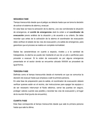 SEGUNDA FASE
Tiempo transcurrido desde que el peligro se detecta hasta que se toma la decisión
de activar el sistema de alarma y evacuar.
En esta fase se hace la activación de la alarma, una vez corroborada la situación
de emergencia, el comité de emergencias dará la orden a el coordinador de
evacuación previo análisis de la situación y de acuerdo a su criterio. Se debe
recordar que antes de la activación de la alarma el coordinador de evacuación
debe verificar el estado de las vías de evacuación y la salida de emergencia, para
garantizar que el proceso se realice en completa normalidad.
Dadas las características en cuanto a espacio, niveles y a la cantidad de
trabajadores, la alarma se puede dar mediante el uso de un pito o perifoneo para
proceder a evacuar. Si la orden de evacuación es por alguna emergencia
presentada en el sector donde se encuentra ubicada XXXXX se procederá de
igual forma.
TERCERA FASE
Definida como el tiempo transcurrido desde el momento en que se comunica la
decisión de evacuar hasta que empieza a salir la primera persona.
En esta fase de preparación para la salida, el coordinador de evacuación deberá
verificar quienes están en el recinto, dar instrucciones para apagar los equipos o
de ser necesario interrumpir el fluido eléctrico, cerrar las puertas sin seguro,
proteger valores cuando sea posible y recordar las vías de evacuación y el lugar
de la reunión final (punto de encuentro).
CUARTA FASE
Esta fase corresponde al tiempo transcurrido desde que sale la primera persona
hasta que sale la última.
 