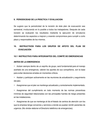 9. PERIODICIDAD DE LA PRÁCTICA Y EVALUACION
Se sugiere que la periodicidad de la revisión de éste plan de evacuación sea
semestral, involucrando en lo posible a todos los trabajadores. Después de cada
revisión se evaluarán los resultados mediante la ejecución de simulacros
determinando los aspectos a mejorar y creando compromisos para cumplir a corto
plazo y responsables de los mismos.
10. INSTRUCTIVOS PARA LOS GRUPOS DE APOYO DEL PLAN DE
EVACUACIÓN
10.1 INSTRUCTIVO PARA INTEGRANTES DEL COMITÉ DE EMERGENCIAS
ANTES DE LA EMERGENCIA
▪ Actúen siempre dentro de un espíritu de grupo, será fundamental para el manejo
acertado de una emergencia, valoren los aportes de sus compañeros, son la base
para evitar decisiones erradas en momentos críticos.
▪ Asistan y participen activamente en las reuniones de actualización y seguimiento
del plan.
▪ Asegúrense que el plan se mantenga actualizado y correctamente implementado.
▪ Asegúrense del cumplimiento en todo momento de las normas preventivas
mínimas de seguridad relacionadas con las principales fuentes de riesgo presentes
en las instalaciones.
▪ Asegúrense de que se mantenga al día el listado de centros de atención con los
que la empresa tenga convenios y servicios a donde se puedan remitir pacientes de
urgencia. (No olvidar elaborar el Directorio telefónico de emergencias).
 