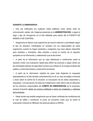 DURANTE LA EMERGENCIA
▪ Una vez notificados por cualquier medio (teléfono, aviso verbal, radio de
comunicación, celular, etc.) háganse presentes en la ADMINISTRACION, o según el
lugar y tipo de emergencia en el sitio afectado para activar allí el PUESTO DE
MANDO O DE CONTROL.
▪ Asegúrense en llamar a los organismos de socorro externos y autoridades según
el tipo de situación; manténgase en contacto con los responsables de estos
organismos cuando se hagan presentes y asegúrese que haya alguien disponible
para recibirlos y orientarlos, ellos entrarán a tomar el mando de la situación
apoyados en la información y colaboración que se les brinde.
▪ A partir de la información que se vaya obteniendo o confirmando sobre la
situación inicien una evaluación rápida para definir las acciones a seguir dentro de
las prioridades tácticas de seguridad humana (con énfasis en el manejo prudente del
público), control del siniestro y salvamento de bienes.
▪ A partir de la información recibida de quien esté dirigiendo la respuesta
especializada en el sitio decidan conjuntamente con él, en caso de peligro inminente
o duda sobre el control de la situación, la evacuación de las áreas adyacentes y
expuestas, o la evacuación de todas las instalaciones, (esto último solo es atribución
de los miembros responsables del COMITÉ DE EMERGENCIAS de la empresa),
siempre buscando alertar de manera codificada a todos los empleados y visitantes
de la empresa.
▪ Hasta donde sea posible asegúrense que se hayan verificado las condiciones de
la ruta de salida y acordonen el punto de encuentro antes que se active la
evacuación evitando la infiltración de personas ajenas a XXXXX.
 