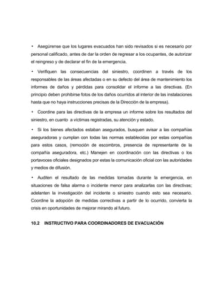 ▪ Asegúrense que los lugares evacuados han sido revisados si es necesario por
personal calificado, antes de dar la orden de regresar a los ocupantes, de autorizar
el reingreso y de declarar el fin de la emergencia.
▪ Verifiquen las consecuencias del siniestro, coordinen a través de los
responsables de las áreas afectadas o en su defecto del área de mantenimiento los
informes de daños y pérdidas para consolidar el informe a las directivas. (En
principio deben prohibirse fotos de los daños ocurridos al interior de las instalaciones
hasta que no haya instrucciones precisas de la Dirección de la empresa).
▪ Coordine para las directivas de la empresa un informe sobre los resultados del
siniestro, en cuanto a víctimas registradas, su atención y estado.
▪ Si los bienes afectados estaban asegurados, busquen avisar a las compañías
aseguradoras y cumplan con todas las normas establecidas por estas compañías
para estos casos, (remoción de escombros, presencia de representante de la
compañía aseguradora, etc.) Manejen en coordinación con las directivas o los
portavoces oficiales designados por estas la comunicación oficial con las autoridades
y medios de difusión.
▪ Auditen el resultado de las medidas tomadas durante la emergencia, en
situaciones de falsa alarma o incidente menor para analizarlas con las directivas;
adelanten la investigación del incidente o siniestro cuando esto sea necesario.
Coordine la adopción de medidas correctivas a partir de lo ocurrido, convierta la
crisis en oportunidades de mejorar mirando al futuro.
10.2 INSTRUCTIVO PARA COORDINADORES DE EVACUACIÓN
 