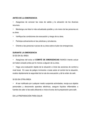 ANTES DE LA EMERGENCIA
▪ Asegúrese de conocer las rutas de salida y la ubicación de los diversos
recursos.
▪ Mantenga una lista lo más actualizada posible y a la mano de las personas en
su área.
▪ Verifique las condiciones de evacuación y riesgo de su área.
▪ Participe activamente en las prácticas y simulacros.
▪ Oriente a las personas nuevas de su área sobre el plan de emergencias.
DURANTE LA EMERGENCIA
SI ES EN SU ÁREA
▪ Asegúrese del aviso al COMITÉ DE EMERGENCIAS NUNCA intente actuar
sin haber avisado antes por lo menos a alguien de su área.
▪ Haga una evaluación rápida de la situación e inicie las acciones de control a
nivel local. En caso de peligro inminente o duda sobre el control de la situación,
evalúe rápidamente la seguridad de la ruta de evacuación y dé la orden de salir.
SI ES EN OTRA ÁREA
▪ Al ser notificado por cualquier medio suspenda actividades, recoja sus objetos
personales y desconecte aparatos eléctricos, asegure líquidos inflamables o
fuentes de calor si las está utilizando e inicie el aviso de la preparación para salir.
EN LA PREPARACIÓN PARA SALIR
 
