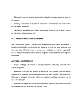 ▪ Elabore el reporte o acta de la actividad realizada, inclusive cuando se trate de
simulacros.
▪ Asista y participe en la reunión de evaluación, comente con sus compañeros
los resultados obtenidos.
▪ Verifique el restablecimiento de los sistemas de protección de su área (recarga
de extintores, señalizaciones, etc.)
10.3 INSTRUCTIVO PARA BRIGADISTAS
Son un grupo de guías y colaboradores debidamente capacitados, entrenados y
equipados distribuidos en las diferentes áreas de la empresa para organizar una
respuesta local si la emergencia es en su área, o participar como grupo organizado
en una respuesta especializada cuando la magnitud o naturaleza de la emergencia
lo requiera.
ANTES DE LA EMERGENCIA
▪ Asista y Participe activamente en las capacitaciones, prácticas y entrenamientos
que se programen.
▪ Asegúrese que todos los equipos y elementos a su cargo o que puedan ser
requeridos en caso de una emergencia estén en buen estado y listos para ser
utilizados en cualquier momento, extintores, escaleras, camillas, botiquines con su
respectiva dotación.
▪ Aprenda a reconocer las instrucciones referentes al llamado de convocatoria a la
brigada y lugar a donde debe acudir en tales casos.
 