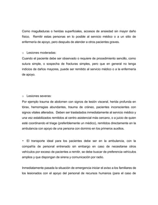 Como magulladuras o heridas superficiales, accesos de ansiedad sin mayor daño
físico. Remitir estas personas en lo posible al servicio médico o a un sitio de
enfermería de apoyo, pero después de atender a otros pacientes graves.
o Lesiones moderadas:
Cuando el paciente debe ser observado o requiere de procedimiento sencillo, como
sutura simple, o sospecha de fracturas simples, pero que en general no tenga
indicios de daños mayores, puede ser remitido al servicio médico o a la enfermería
de apoyo.
o Lesiones severas:
Por ejemplo trauma de abdomen con signos de lesión visceral, herida profunda en
tórax, hemorragias abundantes, trauma de cráneo, pacientes inconscientes con
signos vitales alterados. Deben ser trasladados inmediatamente al servicio médico y
una vez estabilizados remitidos al centro asistencial más cercano, o a juicio de quien
esté coordinando el triage (preferiblemente un médico), remitidos directamente en la
ambulancia con apoyo de una persona con dominio en los primeros auxilios.
▪ El transporte ideal para los pacientes debe ser en la ambulancia, con la
compañía de personal entrenado sin embargo en caso de necesitarse otros
vehículos por exceso de pacientes a remitir, se debe buscar de preferencia vehículos
amplios y que dispongan de sirena y comunicación por radio.
Inmediatamente pasada la situación de emergencia iniciar el aviso a los familiares de
los lesionados con el apoyo del personal de recursos humanos (para el caso de
 