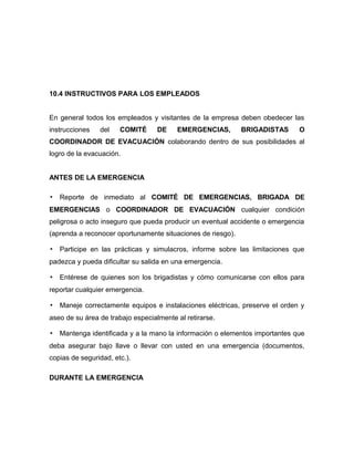 10.4 INSTRUCTIVOS PARA LOS EMPLEADOS
En general todos los empleados y visitantes de la empresa deben obedecer las
instrucciones del COMITÉ DE EMERGENCIAS, BRIGADISTAS O
COORDINADOR DE EVACUACIÓN colaborando dentro de sus posibilidades al
logro de la evacuación.
ANTES DE LA EMERGENCIA
▪ Reporte de inmediato al COMITÉ DE EMERGENCIAS, BRIGADA DE
EMERGENCIAS o COORDINADOR DE EVACUACIÓN cualquier condición
peligrosa o acto inseguro que pueda producir un eventual accidente o emergencia
(aprenda a reconocer oportunamente situaciones de riesgo).
▪ Participe en las prácticas y simulacros, informe sobre las limitaciones que
padezca y pueda dificultar su salida en una emergencia.
▪ Entérese de quienes son los brigadistas y cómo comunicarse con ellos para
reportar cualquier emergencia.
▪ Maneje correctamente equipos e instalaciones eléctricas, preserve el orden y
aseo de su área de trabajo especialmente al retirarse.
▪ Mantenga identificada y a la mano la información o elementos importantes que
deba asegurar bajo llave o llevar con usted en una emergencia (documentos,
copias de seguridad, etc.).
DURANTE LA EMERGENCIA
 