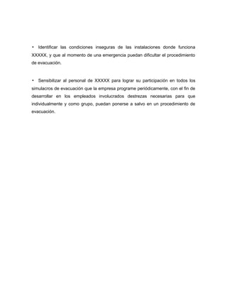 ▪ Identificar las condiciones inseguras de las instalaciones donde funciona
XXXXX, y que al momento de una emergencia puedan dificultar el procedimiento
de evacuación.
▪ Sensibilizar al personal de XXXXX para lograr su participación en todos los
simulacros de evacuación que la empresa programe periódicamente, con el fin de
desarrollar en los empleados involucrados destrezas necesarias para que
individualmente y como grupo, puedan ponerse a salvo en un procedimiento de
evacuación.
 