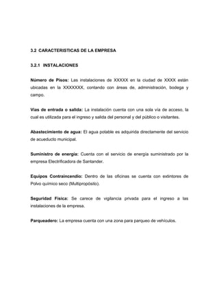 3.2 CARACTERISTICAS DE LA EMPRESA
3.2.1 INSTALACIONES
Número de Pisos: Las instalaciones de XXXXX en la ciudad de XXXX están
ubicadas en la XXXXXXX, contando con áreas de, administración, bodega y
campo.
Vías de entrada o salida: La instalación cuenta con una sola vía de acceso, la
cual es utilizada para el ingreso y salida del personal y del público o visitantes.
Abastecimiento de agua: El agua potable es adquirida directamente del servicio
de acueducto municipal.
Suministro de energía: Cuenta con el servicio de energía suministrado por la
empresa Electrificadora de Santander.
Equipos Contraincendio: Dentro de las oficinas se cuenta con extintores de
Polvo químico seco (Multipropósito).
Seguridad Física: Se carece de vigilancia privada para el ingreso a las
instalaciones de la empresa.
Parqueadero: La empresa cuenta con una zona para parqueo de vehículos.
 
