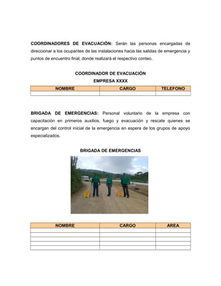 COORDINADORES DE EVACUACIÓN: Serán las personas encargadas de
direccionar a los ocupantes de las instalaciones hacia las salidas de emergencia y
puntos de encuentro final, donde realizará el respectivo conteo.
COORDINADOR DE EVACUACIÓN
EMPRESA XXXX
NOMBRE CARGO TELEFONO
BRIGADA DE EMERGENCIAS: Personal voluntario de la empresa con
capacitación en primeros auxilios, fuego y evacuación y rescate quienes se
encargan del control inicial de la emergencia en espera de los grupos de apoyo
especializados.
BRIGADA DE EMERGENCIAS
NOMBRE CARGO AREA
 